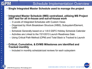 Schedule Implementation Overview
• Single Integrated Master Schedule used to manage the project

• Integrated Master Schedule (IMS) centralized, utilizing MS Project
  2007 tool for all in-house and out-of-house work
   – 3 Levels of Integrated Schedules with Custom Views
   – Organized by Work Breakdown Structure (WBS), Subsystem/Element,
     Lead
   – Schedule Generally based on a 1-8-5 GSFC Holiday Schedule Calendar
   – Activities are Linked to the 7/21/2013 Launch Readiness Date
   – Using Critical Path Method (CPM) and Total Slack is Tracked to Launch


• Critical, Cumulative, & EVMS Milestones are identified and
  Tracked monthly
   – Included in monthly schedule/cost reviews for each subsystem




                                                 G O D D A R D   S P A C E   F L I G H T   C E N T E R   7
GPM PM Perspectives, PM Challenge 2011
 