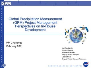 Global Precipitation Measurement
    (GPM) Project Management
     Perspectives on In-House
           Development


PM Challenge
February 2011
                                            Art Azarbarzin
                                            Project Manager
                                            Candace Carlisle
                                            Deputy Project Manager
                                            Jackie Fiora
                                            Deputy Project Manager/Resources



                        G O D D A R D   S P A C E F L I G H T C E N T E R      1
 