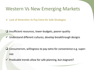 Western Vs New Emerging Markets
 Lack of Amenities Vs Pay Extra for Safe Strategies



 Insufficient resources, lower-budgets, poorer quality

 Understand different cultures, develop breakthrough designs



 Consumerism, willingness to pay extra for convenience e.g. super-
   size

 Predicable trends allow for safe planning, but stagnant?
 