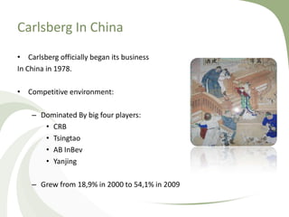 Carlsberg In China
• Carlsberg officially began its business
In China in 1978.

• Competitive environment:

    – Dominated By big four players:
       • CRB
       • Tsingtao
       • AB InBev
       • Yanjing

    – Grew from 18,9% in 2000 to 54,1% in 2009
 