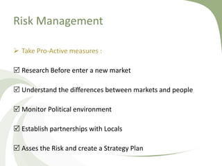 Risk Management

 Take Pro-Active measures :

 Research Before enter a new market

 Understand the differences between markets and people

 Monitor Political environment

 Establish partnerships with Locals

 Asses the Risk and create a Strategy Plan
 