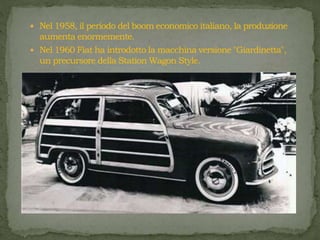  Nel 1958, il periodo del boom economico italiano, la produzione
aumenta enormemente.
 Nel 1960 Fiat ha introdotto la macchina versione "Giardinetta",
un precursore della Station Wagon Style.
 