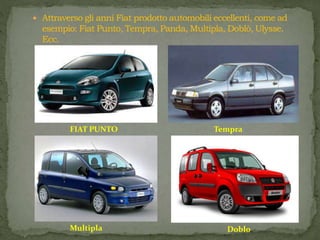  Attraverso gli anni Fiat prodotto automobili eccellenti, come ad
esempio: Fiat Punto, Tempra, Panda, Multipla, Doblò, Ulysse.
Ecc.
FIAT PUNTO Tempra
Multipla Doblo
 