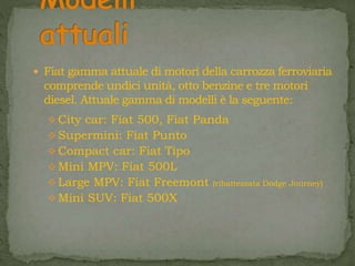  Fiat gamma attuale di motori della carrozza ferroviaria
comprende undici unità, otto benzine e tre motori
diesel. Attuale gamma di modelli è la seguente:
 City car: Fiat 500, Fiat Panda
 Supermini: Fiat Punto
 Compact car: Fiat Tipo
 Mini MPV: Fiat 500L
 Large MPV: Fiat Freemont (ribattezzata Dodge Journey)
 Mini SUV: Fiat 500X
 