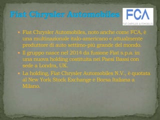  Fiat Chrysler Automobiles, noto anche come FCA, è
una multinazionale italo-americano e attualmente
produttore di auto settimo-più grande del mondo.
 Il gruppo nasce nel 2014 da fusione Fiat s.p.a. in
una nuova holding costituita nei Paesi Bassi con
sede a Londra, UK.
 La holding, Fiat Chrysler Automobiles N.V., è quotata
al New York Stock Exchange e Borsa Italiana a
Milano.
 