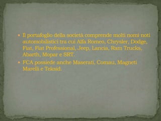  Il portafoglio della società comprende molti nomi noti
automobilistici tra cui Alfa Romeo, Chrysler, Dodge,
Fiat, Fiat Professional, Jeep, Lancia, Ram Trucks,
Abarth, Mopar e SRT.
 FCA possiede anche Maserati, Comau, Magneti
Marelli e Teksid.
 