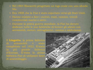  Nel 1904 Biscaretti progettato un logo ovale con uno sfondo
blu.
 Era 1908 che la Fiat è stato esportato verso gli Stati Uniti.
 Hanno iniziato a fare i motori, tram, camion, veicoli
commerciali marini e aerei.
 Durante la prima guerra mondiale, la Fiat ha dovuto
dedicare tutte le sue fabbriche di fornire gli alleati con
aeromobili, motori, mitragliatrici, camion e ambulanze.
Il Lingotto, la prima fabbrica
di automobili è stato
completato nel 1922. E'stata
la più grande fabbrica
d'Europa. E'stata la prima
fabbrica Fiat di utilizzare linee
di assemblaggio.
 