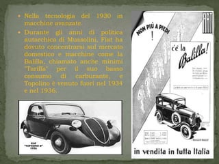  Nella tecnologia del 1930 in
macchine avanzate.
 Durante gli anni di politica
autarchica di Mussolini, Fiat ha
dovuto concentrarsi sul mercato
domestico e macchine come la
Balilla, chiamato anche minimi
"Tariffa" per il suo basso
consumo di carburante, e
Topolino è venuto fuori nel 1934
e nel 1936.
 