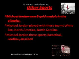 Other Sports
*Michael Jordan won 5 gold medals in the
olimpics.
*Michael Jordan played with these teams White
Sox, North America, North Caralina
*Michael Jordan these sports Bastetball,
Football, Baseball
Picture from nbawallpapers10.net
Picture from medevalbeatz.com
 