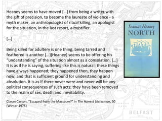 Heaney seems to have moved […] from being a writer with
the gift of precision, to become the laureate of violence - a
myth maker, an anthropologist of ritual killing, an apologist
for the situation, in the last resort, a mystifier.
[…]
Being killed for adultery is one thing; being tarred and
feathered is another […][Heaney] seems to be offering his
“understanding” of the situation almost as a consolation. […]
It is as if he is saying, suffering like this is natural; these things
have always happened; they happened then, they happen
now, and that is sufficient ground for understanding and
absolution. It is as if there never were and never will be any
political consequences of such acts; they have been removed
to the realm of sex, death and inevitability.
Ciaran Carson, “Escaped from the Massacre?” in The Honest Ulsterman, 50
(Winter 1975)

 