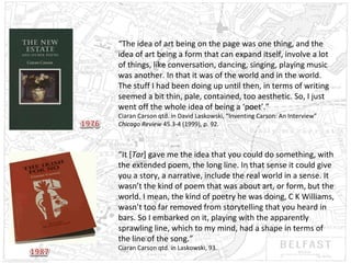 “The idea of art being on the page was one thing, and the
idea of art being a form that can expand itself, involve a lot
of things, like conversation, dancing, singing, playing music
was another. In that it was of the world and in the world.
The stuff I had been doing up until then, in terms of writing
seemed a bit thin, pale, contained, too aesthetic. So, I just
went off the whole idea of being a ‘poet’.”
Ciaran Carson qtd. in David Laskowski, “Inventing Carson: An Interview”
Chicago Review 45.3-4 (1999), p. 92.

“It [Tar] gave me the idea that you could do something, with
the extended poem, the long line. In that sense it could give
you a story, a narrative, include the real world in a sense. It
wasn’t the kind of poem that was about art, or form, but the
world. I mean, the kind of poetry he was doing, C K Williams,
wasn’t too far removed from storytelling that you heard in
bars. So I embarked on it, playing with the apparently
sprawling line, which to my mind, had a shape in terms of
the line of the song.”
Ciaran Carson qtd. in Laskowski, 93.

 