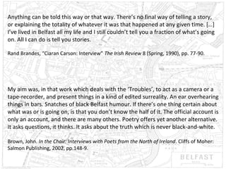 Anything can be told this way or that way. There’s no final way of telling a story,
or explaining the totality of whatever it was that happened at any given time. […]
I’ve lived in Belfast all my life and I still couldn’t tell you a fraction of what’s going
on. All I can do is tell you stories.
Rand Brandes, “Ciaran Carson: Interview” The Irish Review 8 (Spring, 1990), pp. 77-90.

My aim was, in that work which deals with the ‘Troubles’, to act as a camera or a
tape-recorder, and present things in a kind of edited surreality. An ear overhearing
things in bars. Snatches of black Belfast humour. If there’s one thing certain about
what was or is going on, is that you don’t know the half of it. The official account is
only an account, and there are many others. Poetry offers yet another alternative.
It asks questions, it thinks. It asks about the truth which is never black-and-white.
Brown, John. In the Chair: Interviews with Poets from the North of Ireland. Cliffs of Moher:
Salmon Publishing, 2002, pp.148-9.

 