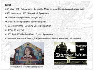 1980s
⚔5th May 1981 - Bobby Sands dies in the Maze prison after 66 days on hunger strike
⚔15th November 1985 - Anglo-Irish Agreement
✍ 1987 – Carson publishes Irish for No
✍ 1989 – Carson publishes Belfast Confetti
⚔ December 1993 - Downing Street Declaration
⚔ 1996 - Peace Talks
⚔ 10th April 1998 Belfast (Good Friday) Agreement
⚔ Between 1969 and 2001, 3,526 people were killed as a result of the ‘Troubles’

Bobby Sands Mural Sevastopol Street

 