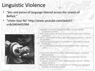 Linguistic Violence
• “bits and pieces of language littered across the streets of
Belfast.”
• “Ulster Says No” http://www.youtube.com/watch?
v=8zSWlAHD29M
Suddenly as the riot squad moved in, it was raining
exclamation marks,
Nuts, bolts, nails, car-keys. A fount of broken type. And the
explosion.
Itself - an asterisk on the map. This hyphenated line, a burst
of rapid fire...
I was trying to complete a sentence in my head but it kept
stuttering,
All the alleyways and side streets blocked with stops and
colons.
I know this labyrinth so well - Balaclava, Raglan, Inkerman,
Odessa Street Why can’t I escape? Every move is punctuated. Crimea
Street. Dead end again.
A Saracen, Kremlin-2 mesh. Makrolon face-shields. Walkietalkies. What is
My name? Where am I coming from? Where am I going? A
fusillade of question-marks.

 