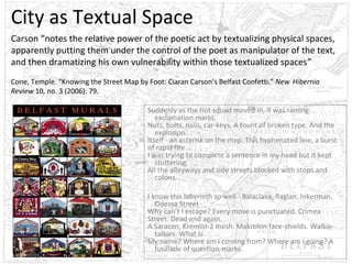 City as Textual Space
Carson “notes the relative power of the poetic act by textualizing physical spaces,
apparently putting them under the control of the poet as manipulator of the text,
and then dramatizing his own vulnerability within those textualized spaces”
Cone, Temple. “Knowing the Street Map by Foot: Ciaran Carson’s Belfast Confetti.” New Hibernia
Review 10, no. 3 (2006): 79.
Suddenly as the riot squad moved in, it was raining
exclamation marks,
Nuts, bolts, nails, car-keys. A fount of broken type. And the
explosion.
Itself - an asterisk on the map. This hyphenated line, a burst
of rapid fire...
I was trying to complete a sentence in my head but it kept
stuttering,
All the alleyways and side streets blocked with stops and
colons.
I know this labyrinth so well - Balaclava, Raglan, Inkerman,
Odessa Street Why can’t I escape? Every move is punctuated. Crimea
Street. Dead end again.
A Saracen, Kremlin-2 mesh. Makrolon face-shields. Walkietalkies. What is
My name? Where am I coming from? Where am I going? A
fusillade of question-marks.

 