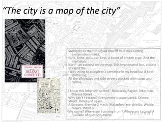 “The city is a map of the city”

Suddenly as the riot squad moved in, it was raining
exclamation marks,
Nuts, bolts, nails, car-keys. A fount of broken type. And the
explosion.
Itself - an asterisk on the map. This hyphenated line, a burst
of rapid fire...
I was trying to complete a sentence in my head but it kept
stuttering,
All the alleyways and side streets blocked with stops and
colons.
I know this labyrinth so well - Balaclava, Raglan, Inkerman,
Odessa Street Why can’t I escape? Every move is punctuated. Crimea
Street. Dead end again.
A Saracen, Kremlin-2 mesh. Makrolon face-shields. Walkietalkies. What is
My name? Where am I coming from? Where am I going? A
fusillade of question-marks.

 