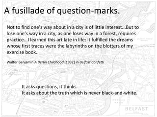 A fusillade of question-marks.
Not to find one’s way about in a city is of little interest...But to
lose one’s way in a city, as one loses way in a forest, requires
practice...I learned this art late in life: it fulfilled the dreams
whose first traces were the labyrinths on the blotters of my
exercise book.
Walter Benjamin A Berlin Childhood [1932] in Belfast Confetti

It asks questions, it thinks.
It asks about the truth which is never black-and-white.

 