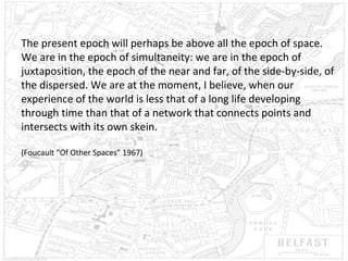 The present epoch will perhaps be above all the epoch of space.
We are in the epoch of simultaneity: we are in the epoch of
juxtaposition, the epoch of the near and far, of the side-by-side, of
the dispersed. We are at the moment, I believe, when our
experience of the world is less that of a long life developing
through time than that of a network that connects points and
intersects with its own skein.
(Foucault “Of Other Spaces” 1967)

 