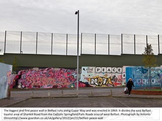 The biggest and first peace wall in Belfast runs along Cupar Way and was erected in 1969. It divides the east Belfast
loyalist area of Shankill Road from the Catholic Springfield/Falls Roads area of west Belfast. Photograph by Antonio
Olmoshttp://www.guardian.co.uk/uk/gallery/2012/jan/22/belfast-peace-wall

 