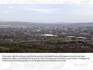 A five-metre high wall and fence runs from the junction of Springfield Road and Springmartin Road to near Upper
Ballygomartin Road, west Belfast. It can be seen for miles. The compound at the end is a police stattion. Photograph by
Antonio Olmos http://www.guardian.co.uk/uk/gallery/2012/jan/22/belfast-peace-wall

 
