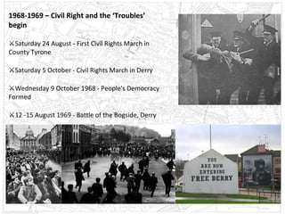 1968-1969 – Civil Right and the ‘Troubles’
begin
⚔Saturday 24 August - First Civil Rights March in
County Tyrone
⚔Saturday 5 October - Civil Rights March in Derry
⚔Wednesday 9 October 1968 - People's Democracy
Formed
⚔12 -15 August 1969 - Battle of the Bogside, Derry

 