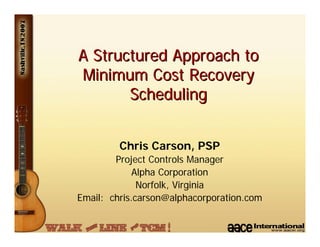 A Structured Approach to
Minimum Cost Recovery
       Scheduling


         Chris Carson, PSP
        Project Controls Manager
             Alpha Corporation
              Norfolk, Virginia
Email: chris.carson@alphacorporation.com
 