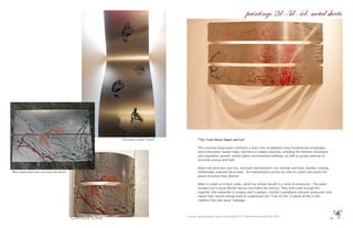 19
“Footsteps toward “home”
oil, acrylic, pigment powder, poetry on metal sheets 8’ X 5’ Painted with sea grass 2001-2009
“The Truth About Adam and Eve”
The concrete visual poem confronts a story that established many fundamental archetypes,
which ultimately caused major reactions in modern psyches, including the feminist movement,
zero population growth, animal rights, environmental defense, as well as groups wanting to
reconcile science and faith.
Adam had dominion over Eve, and both had dominion over animals and food, thereby creating
indefensible, polluted hierarchies. An interpretation written by men to create and justify the
power structure they desired.
Adam is veiled as a black snake, while Eve shields herself in a circle of protection. The poem
invokes Eve to know Mother Nature and follow her instinct. They both walk through fire
together (the obstacles to employ each’s passion, society’s paradigms and peer pressures) and
realize their sacred energy-bond to understand the “Tree of Life” is where all life is One.
I believe that was Jesus’ message.
paintings 2d-3d-4d, metal sheets
“Blue Angel saves the Lost Soul (the Devil)”
 