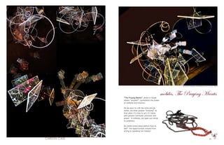 35
“The Praying Mantis”, which in Greek
means “prophet”, symbolizes the power
of stillness and intuition.
As we learn to still the mind and go
within, we draw greater “knowing” so
that when it’s time to act, it’s done
with greater certitude, precision and
power. In stillness, we open our minds
to prophecy.
Do others know plans before they’re
laid? Are opportunities missed from
acting or speaking too hastily?
oil, acrylic, Plexiglas, monofilament, wire 16’ X 9’ 2009
mobiles, The Praying Mantis
 