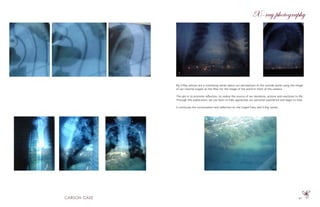 47
X-ray photography
My X-Ray photos are a continuing series about our perceptions of the outside world using the image
of our internal organs as the filter for the image of the world in front of the camera.
The aim is to promote reflection, to realize the source of our decisions, actions and reactions to life.
Through this exploration, we can learn to fully appreciate our personal experience and begin to heal.
It continues the conversation and reflection on the Caged Fairy and X-Ray series.
 