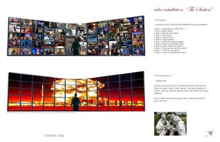 51
“The Suckers”
~ praying on your emotions and feeding life-sucking energies
• Row 1 marketplaces (HSN, QVC,...)
• Row 2 game shows
• Row 3 political talk shows
• Row 4 talk shows
• Row 5 commercials
• Row 6 caged animals
• Row 7 politicians holding babies
• Row 8 violence (bombing cities)
• Row 9 reality shows (by genre)
• Row 10 lotteries (across the world)
• Row 11 sitcoms (by genre)
• Row 12 news (international cities)
“The Suckers part 2”
~ feeding fear
Spread across all screens for expansive impact and contains
loops of violent videos, video games, and visual graphics of
“cities” burning, bombed, destroyed by man-made and natural
disasters.
Actors walk around wearing gas masks, disease protective
gear, etcetera.
LCD wall installation (array of 5X12 - 24” flatscreen monitors running at 1920X1200 that closely fill a wall space)
video installation, “The Suckers”
 