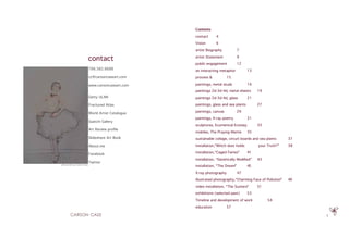 5
Contents
contact    	 4
Vision    	 6
artist Biography    	 7
artist Statement    	 9
public engagement    	 12
an interacting metaphor    	 13
process &     	 15
paintings, metal studs    	 16
paintings 2d-3d-4d, metal sheets    	19
paintings 2d-3d-4d, glass    	 21
paintings, glass and sea plants    	 27
paintings, canvas    	 29
paintings, X-ray poetry    	 31
sculptures, Ecumenical Ecstasy    	 33
mobiles, The Praying Mantis    	35
sustainable collage, circuit boards and sea plants    	 37
installation,”Which door holds your Truth?”    	 38
installation,“Caged Fairies”    	 41
installation, “Genetically Modified”    	43
installation, “The Dream”    	 45
X-ray photography    	 47
illustrated photography,“Charming Face of Pollution”    	 49
video installation, “The Suckers”    	 51
exhibitions (selected past)    	 53
Timeline and development of work    	 54
education    	 57
self portrait by Carson Case
786.382.6688
cc@carsoncaseart.com
www.carsoncaseart.com
Getty ULAN
Fractured Atlas
World Artist Catalogue
Saatchi Gallery
Art Review profile
Slideshare Art Book
About.me
Facebook
Twitter
contact
 