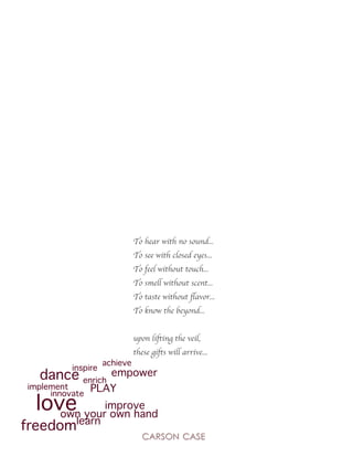 To hear with no sound...
To see with closed eyes...
To feel without touch...
To smell without scent...
To taste without flavor...
To know the beyond...
upon lifting the veil,
these gifts will arrive...
dance
love
freedom
PLAY
achieve
enrich
learn
innovate
inspire
implement
empower
improve
own your own hand
 
