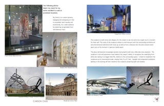 11
Musée d’Art Moderne de Lille
Lever House, New York City
The following photos
depict my vision for my
works installed to scale at
prominent locations.
My intent is to create dynamic,
engaging and energizing art that
is accessible, both visually and
emotionally, for a wide audience
by balancing recognizable form
with abstract form.
Musée du Louvre, Paris
Guggenheim Bilbao exterior
The sculpture is both story and allegory for the viewer to see me and to be caught up in a moment
for them self. The scale of the sculpture relates to and interacts with the surrounding architectural
and environmental elements both close up as well as from a distance but the piece should stand
apart just as the moment it captures stands apart.
The piece will become increasingly dynamic and powerful with size, while also more abstract. The
sculpture’s size and placement must balance the viewer’s ability to recognize the underlying form
while also seeing it as bigger-than-life, relative to the surrounding space. I intend to implement the
sculptures up to monumental scale, ranging from 9 to 81 feet. Daylight and integrated installation
lighting in the evening will also transform the sculpture projecting light and shadow.
Modern Art Museum, Dubai Hirshhorn Museum interior
University of Illinois, Chicago: Thornton Tomasetti
 