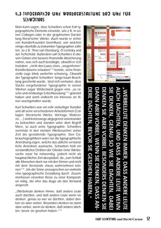 4.3 Typographie und Werbegestaltung bei und für
    Schwitters
Man kann sagen, dass Schwitters schon früh ty-
pographische Elemente einsetzte, wie z.B. in sei-
nen Collagen oder in der graphischen Darstel-
lung literarischer Werke. Auch wurde er sicher
von Künstlerfreunden beeinflusst, von welchen
einige ebenfalls zu bekannten Typographen zähl-
ten, so z.B. Theo van Doesburg, El Lissitzky und
Jan Tschichold. Außerdem sah Schwitters in die-
sem Gebiet eine bessere finanzielle Absicherung
nahen, was sich auch bestätigte, obwohl er sich
trotzdem „nicht den Luxus eines „sorgenfreien“
Künstlerdaseins erlauben“12 konnte, seine finan-
zielle Lage blieb weiterhin schwierig. Obwohl
der Typographie Schwitters’ lange kaum Beach-
tung geschenkt wurde, lässt sich vermuten, dass
Stücke vorgefundener Typographie in seinen
                                                     DERE DÄCHTEN, BEVOR SIE GESEHEN HABEN.“
                                                     DANN ABER VORBEI, WENN SIE DENKEN, DASS AN-
                                                     DENKEN SIE ABER VORBEI. BESONDERS DENKEN SIE
                                                     SIE DENKEN, GENAU SO WIE SIE DÄCHTEN, DABEI
                                                     AUCH DÄCHTEN, UND DASS ANDERE LEUTE WENN
                                                     „WERBELEUTE DENKEN IMMER, DASS ANDERE LEUTE
Werken sogar Widerstand gegen eine „zu ra-
sche und eindeutige Entschlüsselung“13 geleistet
haben und somit vielleicht ein Interesse an ih-
nen wachgehalten wurde.
Kurt Schwitters war ein sehr vielseitiger Künstler
und all seine verschiedenen Arbeitsformen (Col-
lagen, literarische Werke, Vorträge, Malerei-
en,…) sind keineswegs abgegrenzt voneinander
zu betrachten und standen unter dem Begriff
Merz, so auch seine Typographie. Schwitters
vermisste in den meisten Werbesachen seiner
Zeit die gestaltende Typographie. Den Ge-
brauchsgraphikern wäre nur die typographische
Anordnung eigen, welche das übliche verstand-
liche Anordnen ausmache. Schwitters hielt ein
verstandliches Ordnen der Glieder einer Werbe-
sache zwar für notwendig, jedoch nicht als
hauptsächliches Ziel akzeptabel, da „zum Schluß
alle Menschen doch nur mit den Sinnen und nicht
mit dem Verstande etwas wahrnehmen kön-
nen“14. Um die Sinne anzusprechen sei vielmehr
eine typographische Gestaltung durch Zusam-
menfassen einzelner Reize zu einer Kompositi-
on nötig, die eher das Auge als den Verstand
anspricht.
„Werbeleute denken immer, daß andere Leute
auch dächten, und daß andere Leute wenn sie
denken, genau so wie sie dächten, dabei den-
ken sie aber vorbei. Besonders denken sie dann
aber vorbei, wenn sie denken, daß andere däch-
ten, bevor sie gesehen haben.“15

                                                              Kurt Schwitters und David Carson      12
 