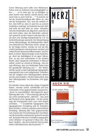 Seiner Meinung nach sollte man Werbeweis-
heiten nicht so verbissen und unumgänglich se-
hen. „…, es ist zwar gut, sie zu befolgen, je-
doch kommt man ebenso schnell ebenso weit,
wenn man es auch nicht tut,…“16 Es komme nur
auf die Zusammenstellung aller Werte an, also
auf die Komposition. Das, was wir wirklich se-
hen, das heißt so, dass es auch bis zu unseren
Gedanken vordringt, sei bestimmt von dem Wie
und nicht von dem Was wir sehen. Schwitters
sieht die Denkfaulheit als allgemein verbreitet an
und meint daher, dass die Betrachter aufmerk-
sam gemacht werden müssen und dass dies so-
mit auch eine wichtige Komponente für z.B. ein
Zeitschriftendesign ausmacht. Die Wiederholung
ist eine Werbestategie, die Anklang findet. Wenn



                                                       TENDE WERBUNG SEIN.“

                                                                                DAUER KANN DIE GESTAL-

                                                                                                         ABER VON BLEIBENDER

                                                                                                                               „DIE EINZIGE WIRKUNG,
eine Botschaft den Menschen immer wieder un-
ter die Augen kommt, werden sie sich die Bot-
schaft irgendwann einmal genauer ansehen und
vielleicht auch davon beeinflusst werden. Das Pro-
blem an dieser Werbestrategie ist die Kostenfra-
ge. Auch die Auffälligkeit ist ein guter Werbe-
trick, so wie eine Lichtreklame in der dunklen
Nacht, doch sobald die Lichtreklame in Massen
auftritt, verliert sie schnell an Wirkung. „Die ein-
zige Wirkung, aber von bleibender Dauer kann
die gestaltende Werbung sein.“17 Der Vorbei-
eilende werde so durch gestaltende Typographie
unweigerlich zum Lesen aufgefordert. Schwitters
sah die Tätigkeit eines Werbegestalters ähnlich
wie die eines Künstlers, mit dem Unterschied, dass
dem Werbegestalter ein bestimmtes Ziel gege-
ben ist.
Der Künstler müsse dabei das nötige Feingefühl
haben, einzelne Schrift, Schriftmaße und Zwi-
schenräume sicher gegeneinander auszuwerten.
„Kunst ist ausschließlich Gleichgewicht durch
Wertung aller Teile.“18 Diese Aussage gilt als Prin-
zip seines künstlerischen „Wertens“, also auch
als Prinzip für seine Typographie. „Für die Gestal-
tung der Komposition kann man nicht Regeln
schreiben,…“19 Gestaltende Typographie oder
typographische Gestaltung sind für Schwitters
klare Schriften, einfache und klare übersichtliche
Verteilung, Wertung aller Teile gegeneinander
zum Zwecke der Hervorhebung einer Einzelheit,
auf die besonders aufmerksam gemacht werden
soll. Auf jeden Fall wird in Schwitters typographi-
schen Arbeiten ein gewisser Einfluss des „Bau-
haus“ deutlich, „die Herrschaft der Form in sämt-
lichen Lebensbereichen durchzusetzen.“20

                                                                              Kurt Schwitters und David Carson                                         13
 