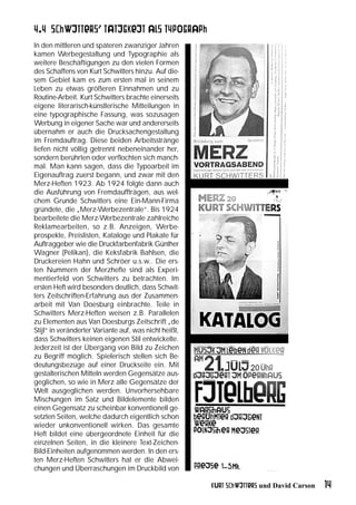4.4 Schwitters’ Tätigkeit als Typograph
In den mittleren und späteren zwanziger Jahren
kamen Werbegestaltung und Typographie als
weitere Beschäftigungen zu den vielen Formen
des Schaffens von Kurt Schwitters hinzu. Auf die-
sem Gebiet kam es zum ersten mal in seinem
Leben zu etwas größeren Einnahmen und zu
Routine-Arbeit. Kurt Schwitters brachte einerseits
eigene literarisch-künstlerische Mitteilungen in
eine typographische Fassung, was sozusagen
Werbung in eigener Sache war und andererseits
übernahm er auch die Drucksachengestaltung
im Fremdauftrag. Diese beiden Arbeitsstränge
liefen nicht völlig getrennt nebeneinander her,
sondern berührten oder verflochten sich manch-
mal. Man kann sagen, dass die Typoarbeit im
Eigenauftrag zuerst begann, und zwar mit den
Merz-Heften 1923. Ab 1924 folgte dann auch
die Ausführung von Fremdauffträgen, aus wel-
chem Grunde Schwitters eine Ein-Mann-Firma
gründete, die „Merz-Werbezentrale“. Bis 1924
bearbeitete die Merz-Werbezentrale zahlreiche
Reklamearbeiten, so z.B. Anzeigen, Werbe-
prospekte, Preislisten, Kataloge und Plakate für
Auftraggeber wie die Druckfarbenfabrik Günther
Wagner (Pelikan), die Keksfabrik Bahlsen, die
Druckereien Hahn und Schröer u.s.w.. Die ers-
ten Nummern der Merzhefte sind als Experi-
mentierfeld von Schwitters zu betrachten. Im
ersten Heft wird besonders deutlich, dass Schwit-
ters Zeitschriften-Erfahrung aus der Zusammen-
arbeit mit Van Doesburg einbrachte. Teile in
Schwitters Merz-Heften weisen z.B. Parallelen
zu Elementen aus Van Doesburgs Zeitschrift „de
Stijl“ in veränderter Variante auf, was nicht heißt,
dass Schwitters keinen eigenen Stil entwickelte.
Jederzeit ist der Übergang von Bild zu Zeichen
zu Begriff möglich. Spielerisch stellen sich Be-
deutungsbezüge auf einer Druckseite ein. Mit
gestalterischen Mitteln werden Gegensätze aus-
geglichen, so wie in Merz alle Gegensätze der
Welt ausgeglichen werden. Unvorhersehbare
Mischungen im Satz und Bildelemente bilden
einen Gegensatz zu scheinbar konventionell ge-
setzten Seiten, welche dadurch eigentlich schon
wieder unkonventionell wirken. Das gesamte
Heft bildet eine übergeordnete Einheit für die
einzelnen Seiten, in die kleinere Text-Zeichen-
Bild-Einheiten aufgenommen werden. In den ers-
ten Merz-Heften Schwitters hat er die Abwei-
chungen und Überraschungen im Druckbild von

                                                       Kurt Schwitters und David Carson   14
 