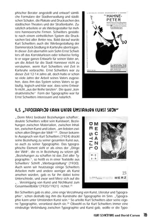 phischer Berater angestellt und entwarf sämtli-
che Formulare der Stadtverwaltung und städti-
schen Schulen, die Plakate und Drucksachen des
städtischen Theaters und der Straßenbahn. Zu-
sätzlich arbeitete er als Werbegestalter für meh-
rere hannoversche Firmen. Schwitters gestalte-
te nach einem einheitlichen System die Druck-
sachen fast aller Ämter neu. Bald darauf wurde
Kurt Schwitters auch die Werbegestaltung der
Dammerstock-Siedlung in Karlsruhe übertragen.
In dieser Zeit übernahm sein Sohn Ernst Schwit-
ters oft das Korrekturlesen oder teilweise fertig-
te er sogar ganze Entwürfe für seinen Vater an,
um die Arbeit für die Stadt Hannover nicht zu
versäumen, wenn Kurt Schwitters viel Zeit in
Karlsruhe verbrachte. Ernst Schwitters war zu
dieser Zeit 12-14 Jahre alt, doch hatte er schon
so viele Jahre der Arbeit seines Vaters zugese-
hen, dass ihm das System seines Vaters so ge-
läufig, logisch und klar war, dass seine Entwür-
fe nicht „aus der Reihe tanzten“. Die quasi „kon-
struktivistische“ Form der Typographie war für
Ernst Schwitters interessant und natürlich.



4.5 „Typographie kann unter Umständen Kunst sein“
„‚Denn Merz bedeutet Beziehungen schaffen’,
deutete Schwitters selbst sein Kunstwort, Bezie-
hungen zwischen Materialien, zwischen Inhal-
ten, zwischen Kunst und Leben, ‚am liebsten zwi-
schen allen Dingen der Welt‘“24 . Dieser bekann-
te Ausspruch von Kurt Schwitters (1924) drückt
seine Beziehung zu seiner gesamten Kunst aus,
so auch zu seiner Typographie. Das typogra-
phische Element sieht er als eines der „Dinge
der Welt“, die es in Beziehung zu setzen gilt.
„Beziehungen zu schaffen ist das Ziel aller Ty-
pographie.“, so heißt es in einer Textstelle aus
Schwitters‘ Schrift „Werbegestaltung“ (1930).
Auch wenn wir heutzutage einige Schwitters
Arbeiten mehr und andere weniger als Kunst
ansehen würden, gab es für ihn dabei keine
Unterschiede, und zwar weil Merz sich auf die
„…Vereinigung von Kunst und Nichtkunst zum
Gesamtweltbilde“(1920/1921) richtet.25
Bei Schwitters gab es also „eine enge Verzahnung von Kunst, Literatur und Typogra-
phie“, schon deshalb lag ihm die Kunstnähe der Typographie im Sinn. „Typogra-
phie kann unter Umständen Kunst sein.“ So urteilte Kurt Schwitters über seine eige-
ne Typographie, veranlasst durch sie.26 Obwohl es für Kurt Schwitters immer eine
eindeutige Verbindung zwischen Typographie und Kunst gab, wollte er die Typo-

                                                         Kurt Schwitters und David Carson   16
 