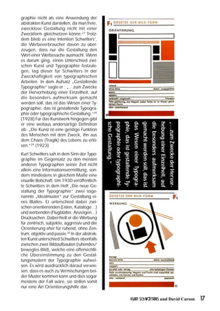 graphie nicht als eine Anwendung der
abstrakten Kunst darstellen, da man freie,
zwecklose Gestaltung nicht mit einer
Zweckform gleichsetzen könne.27 Trotz-
dem blieb es eine Intention Schwitters’,
die Werbeverbraucher davon zu über-
zeugen, dass nur die Gestaltung den
Wert einer Werbesache ausmacht. Wenn
es darum ging, einen Unterschied zwi-
schen Kunst und Typographie festzule-
gen, lag dieser für Schwitters in der
Zweckhaftigkeit von typographischen
Arbeiten. In dem Aufsatz „Gestaltende
Typographie“ sagte er : „…zum Zwecke
der Hervorhebung einer Einzelheit, auf
die besonders aufmerksam gemacht
werden soll, das ist das Wesen einer Ty-
pographie, das ist gestaltende Typogra-
phie oder typographische Gestaltung.“28
(1928) Für das Kunstwerk hingegen gibt
                                               sche Gestaltung.“
                                                                   pographie oder typographi-
                                                                                                phie, das ist gestaltende Ty-
                                                                                                                                das Wesen einer Typogra-
                                                                                                                                                           gemacht werden soll, das ist
                                                                                                                                                                                          die besonders aufmerksam
                                                                                                                                                                                                                     hebung einer Einzelheit, auf
                                                                                                                                                                                                                                                    „…zum Zwecke der Hervor-
er eine weitaus andersartige Definition
ab: „Die Kunst ist eine geistige Funktion
des Menschen mit dem Zweck, ihn aus
dem Chaos (Tragik) des Lebens zu erlö-
sen.“29 (1923)
Kurt Schwitters sah in dem Sinn der Typo-
graphie im Gegensatz zu den meisten
anderen Typographen seiner Zeit nicht
allein eine Informationsvermittlung, son-
dern mindestens in gleichem Maße eine
visuelle Botschaft. Um 1930 veröffentlich-
te Schwitters in dem Heft „Die neue Ge-
staltung der Typographie“ zwei soge-
nannte „Idealmuster“ zur Gestaltung ei-
nes Blattes. Er unterschied dabei zwi-
schen orientierenden (Listen, Kataloge…)
und werbenden (Flugblätter, Anzeigen…)
Drucksachen. Dabei hielt er die Werbung
für zentrisch, subjektiv, aggressiv und die
Orientierung eher für ruhend, ohne Zen-
trum, objektiv und passiv.30 In der abstrak-
ten Kunst unterschied Schwitters ebenfalls
zwischen zwei Bildaufbauten (ruhendes/
bewegtes Bild), welche eine offensichtli-
che Übereinstimmung zu den Gestal-
tungsmustern der Typographie aufwei-
sen. Es wird ausdrücklich darauf verwie-
sen, dass es auch zu Vermischungen bei-
der Muster kommen kann und dies sogar
meistens der Fall wäre, sie stellen somit
nur eine Art Orientierungshilfe dar.

                                                                                                                            Kurt Schwitters und David Carson                                                                                                                   17
 