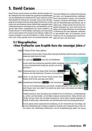 5. David Carson
David Carson, wahrscheinlich ein Mann, der den meisten Leu-        tronischen Medien eine radikale Veränderung
ten unbekannt sein wird, obwohl der 44jährige Graphikdesigner      der Lese- und Sehgewohnheiten stattfinden.
von der Westküste das herkömmliche Layout ziemlich auf den         Durch extravagante Layouts und scheinbar
Kopf gestellt hat. Anfang der neunziger Jahre waren die typo-      chaotisch tanzende Buchstaben möchte er
graphischen Experimente des ehemaligen Profisurfers nur den        eine Art Schocktherapie durchführen, wie er
Lesern von verschiedenen Insider-Zeitschriften zugänglich, doch    selbst sagt1 . Kritiker werfen ihm oft eine man-
mittlerweile kopieren Zeitungsmacher und Werbeleute auf der        gelnde Lesbarkeit vor, doch sieht Carson ein
ganzen Welt seinen ausgefallenen Stil. Heute arbeitet er als       gutes und richtiges Veständnis nicht zwingend
Creativ-Director für R/GA (Robert Grennberg and Associates)        in Verbindung mit einer optimalen Lesbarkeit.
und für seine eigene Firma David Carson Design in New York.        Er legt vielmehr Wert auf Emotionen, darum
Carsons Anliegen ist es, die Schriftkultur zu retten. Seiner An-   findet bei ihm ein konsequentes Zusammen-
sicht nach müsse gerade durch die voranschreitenden elek-          spiel von Form und Inhalt statt.

      5.1 Biographisches:
      »Vom Profisurfer zum Graphik-Guru der neunziger Jahre.«2
             1956 in Corpus Christi, Texas geboren
                    Wohnorte im Vorschulalter: Florida, Ohio, Colorado, Pueto Rico, North Carolina, Californien
                    (zweimal), West Indische Inseln

             1970 als 14jähriger Profisurfer unter den acht Weltbesten
                    Carson sieht eine Verbindung zwischen Surfen und Design »Es hat mit Freiheit
                    zu tun, mit persönlichem Ausdruck, mit der Lust am Ex-
                    periment.«3

             1977 Studienabschluss San Diego State University in Soziologie with
                    honours and with distinction« (Examen mit Auszeichnung)

             1979 Lehrer an der Real Life Private School Grants Pass,
                    Oregon (alle Fächer; ganztags; plus Sport)

             1980 zweiwöchiger Workshop in Graphik an der University of Arizona
                    »Ich las die Kursbeschreibung und dachte: Graphik-Designer? Das soll ein Beruf
                    sein? Davon kann man leben? Ich kannte bis dahin noch nicht einmal den Begriff
                    Graphik-Design!«4

                    Seitdem wusste er, dass das genau das richtige für ihn ist und fing an, auf Werbeplakate
                    zu achten und Buchstaben auf Schildern bewusst wahrzunehmen. Diese Zeichen der
                    Straße sind bis heute eine wichtige Anregung für seine Arbeit, ständig fotografiert er
                    Plakate, Graffitis oder Ladenschilder und sammelt diese Fotos als Anregungsmaterial.

                    Carson genoss keine systematische Ausbildung. An der Universität von San Diego und
                    an einer Gewerbeschule in Oregon studierte er Graphik, doch insgesamt kaum mehr als
                    ein halbes Jahr. Workshops, Konferenzen und ein Graphiklehrgang gaben ihm genug




                                                                   Kurt Schwitters und David Carson            19
 