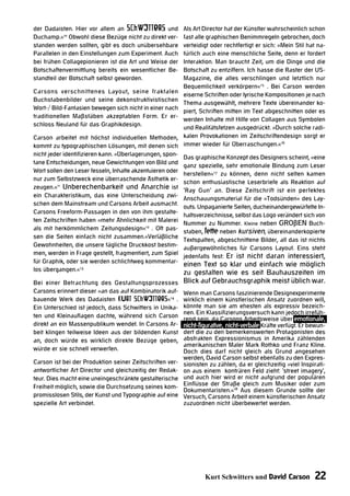 der Dadaisten. Hier vor allem an Schwitters und            Als Art Director hat der Künstler wahrscheinlich schon
Duchamp.«10 Obwohl diese Bezüge nicht zu direkt ver-       fast alle graphischen Benimmregeln gebrochen, doch
standen werden sollten, gibt es doch unübersehbare         verteidigt oder rechtfertigt er sich: »Mein Stil hat na-
Parallelen in den Einstellungen zum Experiment. Auch       türlich auch eine menschliche Seite, denn er fordert
bei frühen Collagepionieren ist die Art und Weise der      Interaktion. Man braucht Zeit, um die Dinge und die
Botschaftenvermittlung bereits ein wesentlicher Be-        Botschaft zu entziffern. Ich hasse die Raster der US-
standteil der Botschaft selbst geworden.                   Magazine, die alles verschlingen und letztlich nur
                                                           Bequemlichkeit verkörpern«15 . Bei Carson werden
Carsons verschnittenes Layout, seine fraktalen
                                                           eiserne Schriften oder lyrische Kompositionen je nach
Buchstabenbilder und seine dekonstruktivistischen
                                                           Thema ausgewählt, mehrere Texte übereinander ko-
Wort-/ Bild-Fantasien bewegen sich nicht in einer nach
                                                           piert, Schriften mitten im Text abgeschnitten oder es
traditionellen Maßstäben akzeptablen Form. Er er-
                                                           werden Inhalte mit Hilfe von Collagen aus Symbolen
schloss Neuland für das Graphikdesign.
                                                           und Realitätsfetzen ausgedrückt. »Durch solche radi-
Carson arbeitet mit höchst individuellen Methoden,         kalen Provokationen im Zeitschriftendesign sorgt er
kommt zu typographischen Lösungen, mit denen sich          immer wieder für Überraschungen.«16
nicht jeder identifizieren kann. »Überlagerungen, spon-
                                                           Das graphische Konzept des Designers scheint, »eine
tane Entscheidungen, neue Gewichtungen von Bild und
                                                           ganz spezielle, sehr emotionale Bindung zum Leser
Wort sollen den Leser fesseln, Inhalte akzentuieren oder   herstellen«17 zu können, denn nicht selten kamen
nur zum Selbstzweck eine überraschende Ästhetik er-
                                                           schon enthusiastische Leserbriefe als Reaktion auf
zeugen.«11 Unberechenbarkeit und Anarchie ist
                                                           ‘Ray Gun‘ an. Diese Zeitschrift ist ein perfektes
ein Charakteristikum, das eine Unterscheidung zwi-         Anschauungsmaterial für die »Todsünden« des Lay-
schen dem Mainstream und Carsons Arbeit ausmacht.
                                                           outs. Unpaganierte Seiten, ducheinandergewürfelte In-
Carsons Freeform-Passagen in den von ihm gestalte-
                                                           haltsverzeichnisse, selbst das Logo verändert sich von
ten Zeitschriften haben »mehr Ähnlichkeit mit Malerei      Nummer zu Nummer. Kleine neben GROßEN Buch-
als mit herkömmlichem Zeitungsdesign«12 . Oft pas-
                                                           staben, fette neben kursiven, übereinanderkopierte
sen die Seiten einfach nicht zusammen.«Verläßliche
                                                           Textspalten, abgeschnittene Bilder, all das ist nichts
Gewohnheiten, die unsere tägliche Druckkost bestim-        außergewöhnliches für Carsons Layout. Eins steht
men, werden in Frage gestellt, fragmentiert, zum Spiel
                                                           jedenfalls fest: Er ist nicht daran interessiert,
für Graphik, oder sie werden schlichtweg kommentar-
                                               einen Text so klar und einfach wie möglich
los übergangen.«13
                                               zu gestalten wie es seit Bauhauszeiten im
Bei einer Betrachtung des Gestaltungsprozesses Blick auf Gebrauchsgraphik meist üblich war.
Carsons erinnert dieser »an das auf Kombinatorik auf-      Wenn man Carsons faszinierende Designexperimente
bauende Werk des Dadaisten Kurt Schwitters«14 .            wirklich einem künstlerischen Ansatz zuordnen will,
Ein Unterschied ist jedoch, dass Schwitters in Unika-      könnte man sie am ehesten als expressiv bezeich-
                                                           nen. Ein Klassifizierungsversuch kann jedoch irrefüh-
ten und Kleinauflagen dachte, während sich Carson          rend sein, da Carsons Arbeitsweise über emotionale,
direkt an ein Massenpublikum wendet. In Carsons Ar-        nicht-figurative, nicht-verbale Kräfte verfügt. Er bewun-
beit klingen teilweise Ideen aus der bildenden Kunst       dert die zu den bemerkenswerten Protagonisten des
an, doch würde es wirklich direkte Bezüge geben,           abstrakten Expressionismus in Amerika zählenden
                                                           amerikanischen Maler Mark Rothko und Franz Kline.
würde er sie schnell verwerfen.                            Doch dies darf nicht gleich als Grund angesehen
                                                           werden, David Carson selbst ebenfalls zu den Expres-
Carson ist bei der Produktion seiner Zeitschriften ver-    sionisten zu zählen, da er gleichzeitig »viel Inspirati-
antwortlicher Art Director und gleichzeitig der Redak-     on aus einem konträren Feld zieht: ‘street imagery‘,
teur. Dies macht eine uneingeschränkte gestalterische      und auch hier wird er nicht aufgrund der populären
Freiheit möglich, sowie die Durchsetzung seines kom-       Einflüsse der Straße gleich zum Musiker oder zum
                                                           Dokumentaristen.«18 Aus diesem Grunde sollte der
promisslosen Stils, der Kunst und Typographie auf eine     Versuch, Carsons Arbeit einem künstlerischen Ansatz
spezielle Art verbindet.                                   zuzuordnen nicht überbewertet werden.




                                                                   Kurt Schwitters und David Carson            22
 