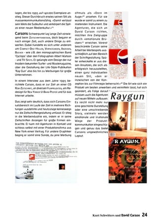 lagen, die bis 1995 auf 140.000 Exemplare an-        oftmals als »Dorn im
stieg. Dieser Durchbruch erwies seinen Stil als      Auge«26 ansehen. Für sie
massenkommunikationsfähig. »Damit verlässt           wurde er somit zu einem zu
sein Werk die Subkultur und verkörpert die Spit-     mietenden Instrument. Die
ze einer neuen Medienkultur.«25                      Agenturen, die sich an
                                                     David Carson richten,
Carsons Schwerpunkt lag lange Zeit vorwie-           möchten ihre Zielgruppe
gend beim ZEITSCHRIFTENDESIGN, doch begann er
                                                     durch »emotionale Brü-
nach einiger Zeit, auch andere Dinge zu ent-
                                                     cken«27 erreichen. Vorerst
werfen. Dabei handelte es sich unter anderem
                                                     beschränkte Carson seine
um COMPACT-DISC-HÜLLEN, VERPACKUNGEN, ANZEIGEN,
                                                     Arbeit bei Werbespots aus-
BÜCHER - wie z.B. den monographischen Band
                                                     schließlich auf den Bereich
‘Cyclops‘ über den Fotographen Albert Watson
                                                     der Schriftgestaltung. Spä-
- und TV-SPOTS. Er gelangte vom Design der nur
                                                     ter entwickelte er aus die-
Insidern bekannten Surfer- und Musikmagazine,
                                                     sen Ansätzen, die sich als
über die Gestaltung der Life-Style-Publikation
                                                     erfolgreich herausstellten,
‘Ray Gun‘ also bis hin zu Werbungen für große
                                                     einen ganz individuellen
Unternehmen.
                                                     neuen Stil, »den er
In einem Interview aus dem Jahre 1995 be-            inzwischen von der Kon-
richtete Carson, dass er zur Zeit an einer CD        zeption bis zur Filmregie beherrscht.«28 Die Art wie sich ein
ROM-ZEITSCHRIFT, an diversen FILMPROJEKTEN, am Re-   Produkt am besten anwerben und vermitteln lässt, hat sich
design für NEW YORKER U-BAHN-POSTER und für das      geändert, als Folge darauf
Internet arbeite.                                    müssen auch die Agenturen
                                                     auf neuen Mitteln aufbauen.
Das zeigt sehr deutlich, dass sich Carsons Ein-      Es reicht nicht mehr nur
satzbereich im Laufe der Zeit in mehrere Rich-       eine geschönte Darstellung
tungen ausdehnte und heutzutage keineswegs           oder eine umschreibende
nur die Zeitschriftengestaltung umfasst. Er stieg    Story, vielmehr werden
in die Werbeindustrie ein, indem er in seine         emotionale und irrationale
Zeitschriften Anzeigen für große Firmen ein-         Wege       der     Produkt-
brachte. Er kam mit Agenturen in Kontakt und         kommunikation eingeschla-
schloss selbst mit einer Produktionsfirma aus        gen und genau das bietet
New York einen Vertrag. Für andere Graphiker         Carsons ungewöhnliches
beging er somit eine Sünde, da jene Werbung          Layout.




                                                                   Kurt Schwitters und David Carson          24
 