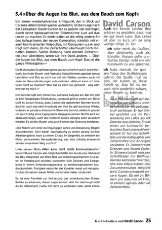 5.4 »Über die Augen ins Blut, aus dem Bauch zum Kopf«
Ein immer wiederkehrender Kritikpunkt, der in Blick auf
Carsons Arbeit immer wieder aufkommt, ist die Frage nach
der Lesbarkeit. David Carson ist es jedoch viel wichtiger,
                                                                         David Carson
                                                                         Auch ich könnte schöne Bro-
durch seine typographischen Bilderstürme Lust auf das                    schüren so gestalten, dass man
Lesen zu machen. Er denkt dabei an die völlig andere Art                 sie gut lesen kann. Das Leben
des Aufwachsens der neuen Generation, nämlich mit vi-                    ist aber zu kurz, um so lang-
suell hochtrainierten Videoclips, mit Computern u.s.w. und               weilige Dinge zu tun.
fragt sich dann, ob die Zeitschriften überhaupt noch mit-                   Ich sehe mich als Grafiker,
halten können. Seiner Meinung nach werden Zeitschrif-                       aber gleichzeitig auch als
ten »nur überleben, wenn sie ihre Optik ändern. … Über                      Künstler. Warum sollte gra-
die Augen ins Blut, aus dem Bauch zum Kopf: Das ist die                     fisches Design nicht wie ein
ganze Philosophie:«29                                                       Kunstwerk zu uns sprechen.
Die Haltung des Graphikdesigners wurde sicherlich durch seine Her-       Ich habe niemals die gan-
kunft, durch die Strand- und Popkultur Südkaliforniens geprägt: genug    zen Tabus des Grafikdesigns
Leichtsinn und Mut, es nicht nur mit den Wellen, sondern auch mit        gelernt. Die Spalte muß so
anderen Herausforderungen aufzunehmen. »Warum kann ich eine              sein, der Kasten so, diese
Seite nicht so machen? Man hat es noch nie gemacht - why not?            Schrift so. Also fiel es mir
why not try this?«30                                                     auch nicht sonderlich schwer,
                                                                         diese Regeln zu brechen.
                                                                         L »Daswvon Carsons unwi-
                                                                           e Publikums sich be-
                                                                                      i läßt
Der Künstler läßt sich immer neu auf seine Aufgabe ein. Bei ihm gibt
es kein festgelegtes Stilvokabular, jedesmal geht er anders vor. Meist
läuft es darauf hinaus, dass Carson die gewohnten Normen bricht,
doch ist auch das kein Grundsatz von ihm. Es gibt durchaus Werke,        Blackwell
                                                                           reitwillig
                                                                           derstehlicher Vorstellungs-
in denen er geradezu klassische Standarts benutzt, vielleicht gerade         kraft verführen. Er hat Arti-
um gleichzeitig seine Typographie dagegenzusetzen. Nichts wird zur           kel gestaltet und die Ver-
absoluten Regel, auch die Freeform seines Designs kann verändert             wendung von Fotos als Art
werden. Es dürfen Muster und auch Formen der Ordnung entstehen.              Director neu definiert. Er hat
                                                                             einen auf Authenzität be-
»Die Abkehr von einer durchgängigen Lehre und Weigerung, Regeln
                                                                             dachten Illustrationsstil ent-
anzuerkennen, führt weder zwangsläufig zu einem geistig flachen
                                                                             wickelt. Er hat das Schrift-
Arbeitsergebnis noch zu einem Chaos. Im Gegenteil, es entsteht ein
                                                                             bild und die Kalligraphie von
Klima permanenter Herausforderung, das sich ständig erneuernd
                                                                             Zeitschriften und Anzeigen
seinen innovativen Weg sucht.«31
                                                                             verändert. Er überschreitet
Unter seinem Motto »Man kann nicht nichts kommunizieren!«32                  Grenzen und fordert Opfer.
benutzt David Carson alle möglichen Mittel des Ausdrucks. Während            In Schwerstarbeit müssen
die Des-Integration von Wort, Bild und medienspezifischem Charak-            Schriftbilder mit Bildfrag-
ter im Vordergrund standen, wandelten sich Zeichen und Farbge-               menten kombiniert werden,
bung in einem Entwicklungsprozess zu emotionsgeladenen Aus-                  ehe eine Interpretation des
drucksmitteln. Trotzdem verzichtet der Künstler meist auf metapho-           Zusammenhangs möglich
risches Einsetzen dieser Mittel und tut dies lieber strukturell.             wird. Carson provoziert un-
                                                                             sere Augen: Ob mit 25 Bil-
Es ist eine Parallele zur Auffassung des amerikanischen Malers               dern pro Sekunde im Film,
Rothko zu erkennen, dieser sagte einmal: »Ich bin überhaupt nicht            in seinen Layouts« oder »in
daran interessiert, Farbe mit Form zu verbinden oder sonst etwas             Zeitschriften«.




                                                                  Kurt Schwitters und David Carson      25
 
