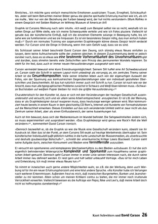 Ähnliches... Ich möchte ganz einfach menschliche Emotionen ausdrücken: Trauer, Erregtheit, Schicksalhaf-
tes. Jeder soll beim Betrachten meiner Bilder genau die gleiche spirituelle Erfahrung machen wie ich, als ich
sie malte... Wer nur von der Beziehung der Farben bewegt wird, der hat nichts verstanden!« (Mark Rothko in
einem Gespräch mit Selden Rodman im Withney Museum of American Art)
Graphik ist Carsons Meinung nach sehr intuitiv. »Ich weiß zum Beispiel selbst nie so recht, weshalb ich so
selten Dinge auf Mitte stelle, wie ich meine Schwerpunkte verteile und wie ich Fotos plaziere. Vielleicht ist
gerade das der künstlerische Einfluß, daß ich die einzelnen Elemente solange in Bewegung halte, bis ich
sehe wie sie funktionieren und wo sie hinpassen. Es ist ein besonderes Gespür nötig, das man einfach haben
muß.«37 Durch ein normales Training von sogenannten Graphikregeln könne dieses Gespür leicht verdeckt
werden. Für Carson sind die Dinge in Ordnung, wenn ihm sein Gefühl sagt, dass sie es sind.
Als Schlüssel seiner Arbeit beschreibt David Carson den Zwang, sich ständig etwas Neues einfallen zu
lassen, denn keine Aufmacherseite sollte der anderen gleichen. In diesem Zusammenhang denkt er jedoch
darüber nach, dass es so etwas wie eine bestimmte Vorhersehbarkeit des Unvorhersehbaren gibt
und darüber, dass ohnehin bereits viele Zeitschriften sein Prinzip des permanenten Wandels kopieren. So
steht für ihn fest, dass auch er immer neuen Herausforderungen ausgesetzt sein wird.
Carson vermeidet bewusst eine klare Einordnungsmöglichkeit. Seinem Stil haftet eine Art Schwebezustand
an. Carson sieht die Schrift in seinem Layout nicht unbedingt als vorrangig an, ein zentrales Thema seiner
Arbeit ist die Gesamtkomposition. Viele seiner Arbeiten leben auch von der eigenartigen Auswahl der
Fotos, von der Spannung aus kontrastreichen Gegenüberstellungen oder von individuell gestalteten Über-
schriften und Zwischentiteln. All das hat natürlich immer auch mit Schrift zu tun. Carson ist nach wie vor der
Ansicht, dass man alle typographischen Probleme zunächst in Schwarz und Weiß lösen können muss. »Schwar-
ze Buchstaben auf weißem Papier bleiben für mich die größte Herausforderung.«33
Charakteristisch für den Künstler ist, dass er sich mit den Veränderungen der heutigen Gesellschaft ausein-
andersetzt und versucht, sich und vor allem seine Arbeit entsprechend anzugleichen. Er ist z.B. der Meinung,
dass er als Graphikdesigner darauf reagieren muss, dass heutzutage weniger gelesen wird. Man kommuni-
ziert heute bereits in einem Raum in dem gleichzeitig CD Rom’s, Internet und Hunderte von Fernsehstationen
auf die Menschheit einwirken. Dieses Einstellen auf das sich verändernde Umfeld sieht er zwar nicht als das
Zentrum seiner Arbeit, aber als einen Einflussbereich, der seine Auswirkungen hat.
Auch ist ihm bewusst, dass sich der Medienkonsum im Wandel befindet. Die Sehgewohnheiten ändern sich,
so muss experimentiert und ausprobiert werden. »Das Graphikdesign wird genau wie Rock‘n Roll die Welt
verändern«34 , kommentiert David Carson ironisch.
»Dennoch bezweifelt er, ob die Graphik so wie die Musik eine Gesellschaft verändern kann, obwohl sie ihr
Ausdruck ist. Aber das ist der Punkt, an dem Carsons Stil exakt auf heutige Werbetrends übertragbar ist. Sein
künstlerischer Individualstil paßt plötzlich nahtlos in die harte Landschaft der Massenmedien, als unverbrauchte
und deshalb glaubwürdige Botschaft«35 , schreibt der amerikanische Kritiker Lewis Blackwell. Carson sieht
seine Aufgabe darin, zwischen Konsument und Medien eine Vermittlerrolle auszuüben.
Er versucht ein spontaneres und komplexeres Wechselverhältnis zu den Medien aufzubauen. Er hat die sich
eigentlich behindernden Widersprüche Komplexität und Spontanität zum Hauptthema seiner graphi-
schen Arbeit gemacht. Dennoch geht Carson immer in erster Linie seinen Interessen nach, die durch seine
Arbeit immer neu definiert werden. Er reist gern und hält selbst unbezahlt Vorträge. »Das ist für mich Leben
und Entwicklung. Ich muß immer etwas Neues tun.«36
So nimmt er inzwischen auch gerne andere Möglichkeiten wahr, so z.B. die der Werbung, denn auch Wer-
bung ist für ihn ein neuer Erfahrungshorizont und eine total andere Sprache. »Als Künstler habe ich Verlangen
nach weiteren Erkenntnissen. Außerdem freut es mich, daß inzwischen Burgerketten, Banken und Jeansher-
steller zu mir kommen. Allein schon um meinen Kritikern contra zu bieten, die mir immer noch irrationale
Verrücktheit vorwerfen. Vielleicht beweisen es die Aufträge von Pepsi, Nike und Levi‘s, daß meine Arbeit doch
nicht so hoffnungslos danebenliegt.«37




                                                                 Kurt Schwitters und David Carson          26
 