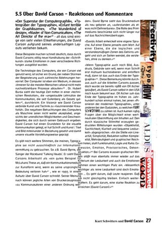 5.5 Über David Carson - Reaktionen und Kommentare
»Der Superstar der Computergraphik«, »To-                 den«. David Byrne sieht das Druckmedium
tengräber der Typographie«, »Enfant terrible              als neu geboren an, »auferstanden als et-
der Graphikszene«, »The Wunderkind of                     was nicht Definierbares«. Die Rolle des Print-
design«, »Master of Non-Comunication«, »The               mediums beschränke sich nicht länger nur
Art Director of the era«38 - all das sind eini-           auf das Nachrichtenübertragen.
ge von sehr vielen Etikettierungen, die David             »Davids Arbeit entwickelt eine eigene Spra-
Carson aufgrund seines andersartigen Lay-                 che. Auf einer Ebene jenseits vom Wort. Auf
outs verliehen bekam.                                     einer Ebene, die die logischen und
                                                          verstandesmäßigen Zonen des Gehirns um-
Diese Beispiele machen schnell deutlich, dass durch       geht und sich an Seiten wendet, die verste-
David Carsons völlig neue Handhabung der »Schrift-        hen, ohne zu denken.«42
kunst« starke Emotionen in zwei verschiedene Rich-
tungen ausgelöst wurden.                                 »Wenn Typographie auch noch Bild, Aus-
                                                         druck, Gebärde sein will, wenn man Schrift
Die Technologie des Computers, die von Carson viel erst mühsam buchstabieren und entziffern
genutzt wird, ist sicher ein Grund, der neben Stürmen muß, dann ist das auch das Ende der Typo-
der Begeisterung auch zahlreiche Ablehnungen her- graphie«43 . Diese Bemerkung könnte durch-
vorrief. Der Computer ist eben ein Medium, in dessen aus auch auf die Arbeiten Carsons passen,
»Inneren für die meisten Menschen rational nicht mehr doch wurde sie bereits 1988 von Otl Aicher
nachvollziehbare Prozesse ablaufen«39 . Dr. Hubert geäußert, als David Carson selbst in den USA
Burda sieht die heutige Zeit mitten in einer »techni- noch kaum bekannt war. Otl Aicher sah das
schen Revolution«, die »angestaubte Lehrsätze der Ende der Typographie im frühen 20. Jahr-
Kommunikation, die seit Gutenberg als Gesetz gal- hundert schon einmal nahen, bei jenen »Pi-
ten«40, durchbricht. Ein Visionär wie David Carson onieren der modernen Typographie«, unter
verbinde Kunst und Technik zu »faszinierender Krea- anderen bei den Dadaisten, zu welchen Kurt
tivität«. Die negativen Betrachtungen des Computers Schwitters zu zählen ist. Auch kamen 1969
als Maschine seien nicht weiter akzeptabel, ange- Fragen über die Möglichkeit einer wert-
sichts der unendlichen Möglichkeiten und Geschwin- neutralen Übermittlung von Inhalten auf. Den
digkeiten, die sich durch seinen Gebrauch ergeben. durch klassische Stilmittel erzeugten ge-
David Carson hat einen Grundstein für die visuelle druckten Mitteilungen wurden »Objektivität,
Kommunikation gelegt, er hat Schrift und Kunst / Text Sachlichkeit, Klarheit und bequeme Lesbar-
und Bild miteinander in Beziehung gesetzt und damit keit« abgesprochen. »An die Stelle von Line-
unsere visuelle Vorstellungsweise geprägt.               arität, Simplizität, Reduktion sollten Komple-
Es gibt noch weitere Stimmen, die meinen, Typogra- xität, Mehrdeutigkeit und graphischer Reich-
                                                   tum treten, statt Funktionalität, Logik und Ratio: Ex-
phie sei nicht ausschließlich zur Informations-
                                                   pression, Emotion, Provisorisches, Dekon-
vermittlung zu gebrauchen. So z.B. David Byrne, der
                                                   struktion.«44 Bei Carsons krassen grafischen Mit-
Sänger der Rockband ‘Talking Heads‘. Er sieht David
                                                   teln stößt man ebenfalls immer wieder auf das
Carsons Arbeitsstil als »ein gutes Beispiel für
                                                   Kriterium der Lesbarkeit und auch die Emotionen
McLuhans These an, daß ein Kommunikationsmedium
                                                   nehmen einen wichtigen Platz ein. »Wesentlich
zur Kunstform wird, wenn es seine ursprüngliche
                                                   wichtiger als reine Lesbarkeit sind doch Emotio-
Bedeutung verloren hat«41 , wie er 1995 in einem
                                                   nen ... Es geht darum, daß Leute reagieren. Daß
Aufsatz über David Carson schreibt. Seiner Meinung
                                                   sie nicht gleichgültig bleiben. Einfach weiter-
nach können jegliche Arten von Druckerzeugnissen
                                                   blättern. Es geht darum, eine starke Reaktion zu
»zu Kommunukatoren einer anderen Ordnung wer-
                                                   erreichen (David Carson).«45




                                                                   Kurt Schwitters und David Carson         27
 