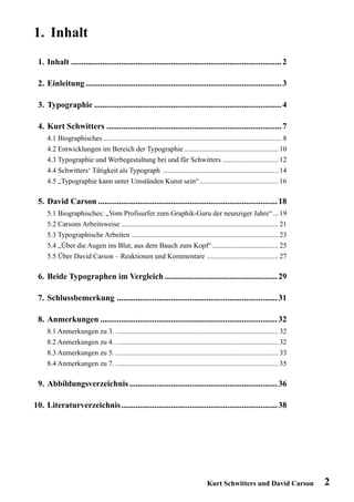 1. Inhalt
 1. Inhalt ..................................................................................................... 2

 2. Einleitung .............................................................................................. 3

 3. Typographie .......................................................................................... 4

 4. Kurt Schwitters .................................................................................... 7
     4.1 Biographisches .................................................................................................... 8
     4.2 Entwicklungen im Bereich der Typographie..................................................... 10
     4.3 Typographie und Werbegestaltung bei und für Schwitters ............................... 12
     4.4 Schwitters‘ Tätigkeit als Typograph ................................................................. 14
     4.5 „Typographie kann unter Umständen Kunst sein“ ............................................ 16

 5. David Carson ...................................................................................... 18
     5.1 Biographisches: „Vom Profisurfer zum Graphik-Guru der neunziger Jahre“ ... 19
     5.2 Carsons Arbeitsweise ........................................................................................ 21
     5.3 Typographische Arbeiten .................................................................................. 23
     5.4 „Über die Augen ins Blut, aus dem Bauch zum Kopf“ ..................................... 25
     5.5 Über David Carson – Reaktionen und Kommentare ........................................ 27

 6. Beide Typographen im Vergleich ...................................................... 29

 7. Schlussbemerkung ............................................................................. 31

 8. Anmerkungen ..................................................................................... 32
     8.1 Anmerkungen zu 3. ........................................................................................... 32
     8.2 Anmerkungen zu 4. ........................................................................................... 32
     8.3 Anmerkungen zu 5. ........................................................................................... 33
     8.4 Anmerkungen zu 7. ........................................................................................... 35

 9. Abbildungsverzeichnis ....................................................................... 36

10. Literaturverzeichnis ........................................................................... 38




                                                                                     Kurt Schwitters und David Carson            2
 