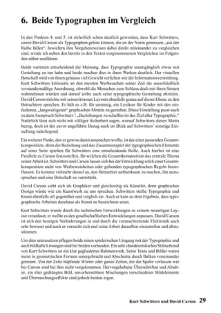 6. Beide Typographen im Vergleich
In den Punkten 4. und 5. ist sicherlich schon deutlich geworden, dass Kurt Schwitters,
sowie David Carson als Typographen gelten können, die an der Norm gemessen „aus der
Reihe fallen“. Inwiefern ihre Vorgehensweisen dabei direkt miteinander zu vergleichen
sind, werde ich neben den bereits in den Texten vorgenommenen Vergleichen im Folgen-
den näher ausführen.
Beide vertreten entscheidend die Meinung, dass Typographie unumgänglich etwas mit
Gestaltung zu tun habe und beide machen dies in ihren Werken deutlich. Der visuellen
Botschaft wird von ihnen genauso viel Gewicht verliehen wie der Informationsvermittlung.
Kurt Schwitters kritisierte an den meisten Werbesachen seiner Zeit die ausschließlich
verstandesmäßige Anordnung, obwohl die Menschen zum Schluss doch mit ihren Sinnen
wahrnehmen würden und darauf sollte auch seine typographische Gestaltung abzielen.
David Carson möchte mit seinen krassen Layouts ebenfalls genau auf dieser Ebene zu den
Betrachtern sprechen. Er hält es z.B. für unsinnig, ein Lexikon für Kinder mit den ein-
fachsten, „langweiligsten“ graphischen Mitteln zu gestalten. Diese Einstellung passt auch
zu dem Ausspruch Schwitters’: „Beziehungen zu schaffen ist das Ziel aller Typographie.“
Natürlich lässt sich nicht mit völliger Sicherheit sagen, worauf Schwitters dieses Motto
bezog, doch ist der zuvor angeführte Bezug auch im Blick auf Schwitters’ sonstige Ein-
stellung naheliegend.
Ein weiterer Punkt, den er gewiss damit ansprechen wollte, ist der einer passenden Gesamt-
komposition, denn die Beziehung und das Zusammenspiel der typographischen Elemente
auf einer Seite spielten für Schwitters eine entscheidende Rolle. Auch hierbei ist eine
Parallele zu Carson festzustellen, für welchen die Gesamtkomposition das zentrale Thema
seiner Arbeit ist. Schwitters und Carson lassen sich bei der Entwicklung solch einer Gesamt-
komposition nicht von Werbeweisheiten oder geltenden typographischen Regeln beein-
flussen. Es komme vielmehr darauf an, den Betrachter aufmerksam zu machen, ihn anzu-
sprechen und eine Botschaft zu vermitteln.
David Carson sieht sich als Graphiker und gleichzeitig als Künstler, denn graphisches
Design würde wie ein Kunstwerk zu uns sprechen. Schwitters stellte Typographie und
Kunst ebenfalls oft gegenüber und verglich sie. Auch er kam zu dem Ergebnis, dass typo-
graphische Arbeiten durchaus als Kunst zu bezeichnen seien.
Kurt Schwitters wurde durch die technischen Entwicklungen zu seinem neuartigen Lay-
out veranlasst; er wollte es den gesellschaftlichen Entwicklungen anpassen. David Carson
ist sich den heutigen Veränderungen in und durch die voranschreitende Elektronik auch
sehr bewusst und auch er versucht sich und seine Arbeit daraufhin einzustellen und abzu-
stimmen.
Um dies umzusetzen pflegen beide einen spielerischen Umgang mit der Typographie und
auch bildhafte Lösungen sind bei beiden vorhanden. Ein sehr charakteristisches Stilmerkmal
von Kurt Schwitters ist ein klar gegliedertes Rahmenwerk. Seine Texte und Bilder waren
meist in geometrischen Formen untergebracht und Abschnitte durch Balken voneinander
getrennt. Von der Zeile hüpfende Wörter oder ganze Zeilen, die die Spalte verlassen wie
bei Carson sind bei ihm nicht vorgekommen. Hervorgehobene Überschriften und Absät-
ze, ein eher gedrängtes Bild, unvorhersehbare Mischungen verschiedener Bildelemente
und Überraschungseffekte sind jedoch beiden eigen.




                                                               Kurt Schwitters und David Carson   29
 