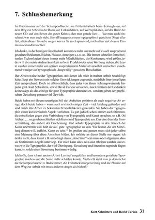 7. Schlussbemerkung
Im Badezimmer auf der Schampooflasche, am Frühstückstisch beim Zeitunglesen, auf
dem Weg zur Arbeit in der Bahn, auf Einkaufstüten, auf Werbeplakaten, auf der Hülle der
neuen CD, auf den Seiten des guten Krimis, den man gerade liest … Wo man auch hin-
schaut, was man auch sieht, überall begegnen einem typographisch gestaltete Dinge aller
Art, allein dieser Tatsache wegen war es für mich spannend, mich näher mit diesem The-
ma auseinanderzusetzen.
Ich denke, in der heutigen Gesellschaft kommt es mehr und mehr auf visuell ansprechend
gestaltete Reklamen, Bücher, Plakate, Anzeigen u.s.w. an. Die immer schneller fortschrei-
tenden Technologien bieten immer mehr Möglichkeiten, die Konkurrenz wird größer, je-
der will die meiste Aufmerksamkeit auf sein Produkt oder seine Werbung ziehen, die Leu-
te werden immer mehr von optisch ansprechendem Material verwöhnt und achten zuneh-
mend weniger auf typographisch „langweilig“ gestaltete Botschaften.
Der Arbeitsweise beider Typographen, mit denen ich mich in meiner Arbeit beschäftigt
habe, liegt ein Bewusstsein solcher Entwicklungen zugrunde, natürlich ihrer jeweiligen
Zeit entsprechend. Doch ist offensichtlich, dass jeder von ihnen richtungsweisende Im-
pulse gibt. Kurt Schwitters, sowie David Carson versuchen, das Kriterium der Lesbarkeit
keineswegs als das einzige für gute Typographie darzustellen, sondern geben der graphi-
schen Gestaltung genausoviel Gewicht.
Beide haben mit ihrem neuartigen Stil viel Aufsehen positiver als auch negativer Art er-
regt, doch beide haben – wenn auch erst nach einiger Zeit – viel Anklang gefunden und
sind durch ihre Arbeit zu bekannten Persönlichkeiten geworden. Sie haben der Typogra-
phie einen künstlerischen Aspekt verliehen. Es gab jedoch schon immer auch Stimmen,
die entschieden gegen eine Verbindung von Typographie und Kunst sprachen, so z.B. Otl
Aicher: „…so gesehen schließen sich Kunst und Typographie aus. Das eine dient der Sinn-
vermittlung, das andere der Erscheinung. Und sobald Typographie in den Bereich der
Kunst übertreten will, hört sie auf, gute Typographie zu sein. Wie Kunst, die der Mittei-
lung dienen will, aufhört, Kunst zu sein.“1 Im großen und ganzen muss sich jeder selbst
eine Meinung über diese Ansichten bilden. Ich möchte an dieser Stelle nur sagen: ich
denke nicht, dass Kunst z.B. unbedingt etwas „ohne Sinn“ sein muss oder allgemein, dass
sie bestimmten Regeln unterliegt. Für mich kann alles zu Kunst erhoben werden und et-
was wie die Typographie, der viel Überlegung, Gestaltung und Intention zugrunde liegen
kann, ist solch einer Bewertung bestimmt würdig.
Ich hoffe, dass ich mit meiner Arbeit Lust auf ausgefallen und besonders gestaltete Typo-
graphie machen und die Sinne dafür schärfen konnte. Vielleicht sieht man ja demnächst
die Schampooflasche in Badezimmer, die Frühstücksmorgenzeitung und die Plakate auf
dem Weg zur Arbeit mit etwas anderen Augen als bisher!?




                                                            Kurt Schwitters und David Carson   31
 