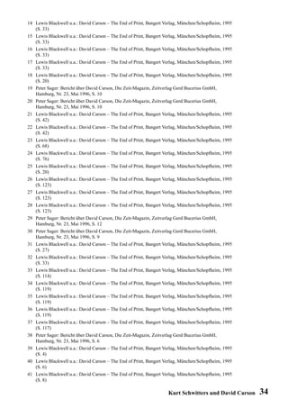 14 Lewis Blackwell u.a.: David Carson – The End of Print, Bangert Verlag, München/Schopfheim, 1995
   (S. 33)
15 Lewis Blackwell u.a.: David Carson – The End of Print, Bangert Verlag, München/Schopfheim, 1995
   (S. 33)
16 Lewis Blackwell u.a.: David Carson – The End of Print, Bangert Verlag, München/Schopfheim, 1995
   (S. 33)
17 Lewis Blackwell u.a.: David Carson – The End of Print, Bangert Verlag, München/Schopfheim, 1995
   (S. 33)
18 Lewis Blackwell u.a.: David Carson – The End of Print, Bangert Verlag, München/Schopfheim, 1995
   (S. 20)
19 Peter Sager: Bericht über David Carson, Die Zeit-Magazin, Zeitverlag Gerd Bucerius GmbH,
   Hamburg, Nr. 23, Mai 1996, S. 10
20 Peter Sager: Bericht über David Carson, Die Zeit-Magazin, Zeitverlag Gerd Bucerius GmbH,
   Hamburg, Nr. 23, Mai 1996, S. 10
21 Lewis Blackwell u.a.: David Carson – The End of Print, Bangert Verlag, München/Schopfheim, 1995
   (S. 42)
22 Lewis Blackwell u.a.: David Carson – The End of Print, Bangert Verlag, München/Schopfheim, 1995
   (S. 42)
23 Lewis Blackwell u.a.: David Carson – The End of Print, Bangert Verlag, München/Schopfheim, 1995
   (S. 68)
24 Lewis Blackwell u.a.: David Carson – The End of Print, Bangert Verlag, München/Schopfheim, 1995
   (S. 76)
25 Lewis Blackwell u.a.: David Carson – The End of Print, Bangert Verlag, München/Schopfheim, 1995
   (S. 20)
26 Lewis Blackwell u.a.: David Carson – The End of Print, Bangert Verlag, München/Schopfheim, 1995
   (S. 123)
27 Lewis Blackwell u.a.: David Carson – The End of Print, Bangert Verlag, München/Schopfheim, 1995
   (S. 123)
28 Lewis Blackwell u.a.: David Carson – The End of Print, Bangert Verlag, München/Schopfheim, 1995
   (S. 123)
29 Peter Sager: Bericht über David Carson, Die Zeit-Magazin, Zeitverlag Gerd Bucerius GmbH,
   Hamburg, Nr. 23, Mai 1996, S. 12
30 Peter Sager: Bericht über David Carson, Die Zeit-Magazin, Zeitverlag Gerd Bucerius GmbH,
   Hamburg, Nr. 23, Mai 1996, S. 9
31 Lewis Blackwell u.a.: David Carson – The End of Print, Bangert Verlag, München/Schopfheim, 1995
   (S. 27)
32 Lewis Blackwell u.a.: David Carson – The End of Print, Bangert Verlag, München/Schopfheim, 1995
   (S. 33)
33 Lewis Blackwell u.a.: David Carson – The End of Print, Bangert Verlag, München/Schopfheim, 1995
   (S. 114)
34 Lewis Blackwell u.a.: David Carson – The End of Print, Bangert Verlag, München/Schopfheim, 1995
   (S. 119)
35 Lewis Blackwell u.a.: David Carson – The End of Print, Bangert Verlag, München/Schopfheim, 1995
   (S. 119)
36 Lewis Blackwell u.a.: David Carson – The End of Print, Bangert Verlag, München/Schopfheim, 1995
   (S. 119)
37 Lewis Blackwell u.a.: David Carson – The End of Print, Bangert Verlag, München/Schopfheim, 1995
   (S. 117)
38 Peter Sager: Bericht über David Carson, Die Zeit-Magazin, Zeitverlag Gerd Bucerius GmbH,
   Hamburg, Nr. 23, Mai 1996, S. 6
39 Lewis Blackwell u.a.: David Carson – The End of Print, Bangert Verlag, München/Schopfheim, 1995
   (S. 4)
40 Lewis Blackwell u.a.: David Carson – The End of Print, Bangert Verlag, München/Schopfheim, 1995
   (S. 6)
41 Lewis Blackwell u.a.: David Carson – The End of Print, Bangert Verlag, München/Schopfheim, 1995
   (S. 8)

                                                                   Kurt Schwitters und David Carson   34
 