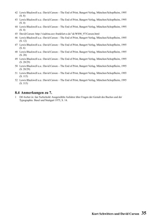 42 Lewis Blackwell u.a.: David Carson – The End of Print, Bangert Verlag, München/Schopfheim, 1995
   (S. 8)
43 Lewis Blackwell u.a.: David Carson – The End of Print, Bangert Verlag, München/Schopfheim, 1995
   (S. 4)
44 Lewis Blackwell u.a.: David Carson – The End of Print, Bangert Verlag, München/Schopfheim, 1995
   (S. 4)
45 David Carson: http://viadrina.euv-frankfurt-o.de/˜sk/WS96_97/Carson.html
46 Lewis Blackwell u.a.: David Carson – The End of Print, Bangert Verlag, München/Schopfheim, 1995
   (S. 12)
47 Lewis Blackwell u.a.: David Carson – The End of Print, Bangert Verlag, München/Schopfheim, 1995
   (S. 6)
48 Lewis Blackwell u.a.: David Carson – The End of Print, Bangert Verlag, München/Schopfheim, 1995
   (S. 20)
49 Lewis Blackwell u.a.: David Carson – The End of Print, Bangert Verlag, München/Schopfheim, 1995
   (S. 28/29)
50 Lewis Blackwell u.a.: David Carson – The End of Print, Bangert Verlag, München/Schopfheim, 1995
   (S. 28/29)
51 Lewis Blackwell u.a.: David Carson – The End of Print, Bangert Verlag, München/Schopfheim, 1995
   (S. 115)
52 Lewis Blackwell u.a.: David Carson – The End of Print, Bangert Verlag, München/Schopfheim, 1995
   (S. 115)


8.4 Anmerkungen zu 7.
1   Otl Aicher in: Jan Tschichold: Ausgewählte Aufsätze über Fragen der Gestalt des Buches und der
    Typographie. Basel und Stuttgart 1975, S. 14.




                                                                      Kurt Schwitters und David Carson   35
 