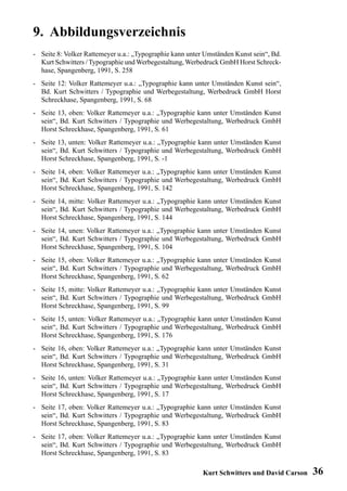 9. Abbildungsverzeichnis
- Seite 8: Volker Rattemeyer u.a.: „Typographie kann unter Umständen Kunst sein“, Bd.
  Kurt Schwitters / Typographie und Werbegestaltung, Werbedruck GmbH Horst Schreck-
  hase, Spangenberg, 1991, S. 258
- Seite 12: Volker Rattemeyer u.a.: „Typographie kann unter Umständen Kunst sein“,
  Bd. Kurt Schwitters / Typographie und Werbegestaltung, Werbedruck GmbH Horst
  Schreckhase, Spangenberg, 1991, S. 68
- Seite 13, oben: Volker Rattemeyer u.a.: „Typographie kann unter Umständen Kunst
  sein“, Bd. Kurt Schwitters / Typographie und Werbegestaltung, Werbedruck GmbH
  Horst Schreckhase, Spangenberg, 1991, S. 61
- Seite 13, unten: Volker Rattemeyer u.a.: „Typographie kann unter Umständen Kunst
  sein“, Bd. Kurt Schwitters / Typographie und Werbegestaltung, Werbedruck GmbH
  Horst Schreckhase, Spangenberg, 1991, S. -1
- Seite 14, oben: Volker Rattemeyer u.a.: „Typographie kann unter Umständen Kunst
  sein“, Bd. Kurt Schwitters / Typographie und Werbegestaltung, Werbedruck GmbH
  Horst Schreckhase, Spangenberg, 1991, S. 142
- Seite 14, mitte: Volker Rattemeyer u.a.: „Typographie kann unter Umständen Kunst
  sein“, Bd. Kurt Schwitters / Typographie und Werbegestaltung, Werbedruck GmbH
  Horst Schreckhase, Spangenberg, 1991, S. 144
- Seite 14, unen: Volker Rattemeyer u.a.: „Typographie kann unter Umständen Kunst
  sein“, Bd. Kurt Schwitters / Typographie und Werbegestaltung, Werbedruck GmbH
  Horst Schreckhase, Spangenberg, 1991, S. 104
- Seite 15, oben: Volker Rattemeyer u.a.: „Typographie kann unter Umständen Kunst
  sein“, Bd. Kurt Schwitters / Typographie und Werbegestaltung, Werbedruck GmbH
  Horst Schreckhase, Spangenberg, 1991, S. 62
- Seite 15, mitte: Volker Rattemeyer u.a.: „Typographie kann unter Umständen Kunst
  sein“, Bd. Kurt Schwitters / Typographie und Werbegestaltung, Werbedruck GmbH
  Horst Schreckhase, Spangenberg, 1991, S. 99
- Seite 15, unten: Volker Rattemeyer u.a.: „Typographie kann unter Umständen Kunst
  sein“, Bd. Kurt Schwitters / Typographie und Werbegestaltung, Werbedruck GmbH
  Horst Schreckhase, Spangenberg, 1991, S. 176
- Seite 16, oben: Volker Rattemeyer u.a.: „Typographie kann unter Umständen Kunst
  sein“, Bd. Kurt Schwitters / Typographie und Werbegestaltung, Werbedruck GmbH
  Horst Schreckhase, Spangenberg, 1991, S. 31
- Seite 16, unten: Volker Rattemeyer u.a.: „Typographie kann unter Umständen Kunst
  sein“, Bd. Kurt Schwitters / Typographie und Werbegestaltung, Werbedruck GmbH
  Horst Schreckhase, Spangenberg, 1991, S. 17
- Seite 17, oben: Volker Rattemeyer u.a.: „Typographie kann unter Umständen Kunst
  sein“, Bd. Kurt Schwitters / Typographie und Werbegestaltung, Werbedruck GmbH
  Horst Schreckhase, Spangenberg, 1991, S. 83
- Seite 17, oben: Volker Rattemeyer u.a.: „Typographie kann unter Umständen Kunst
  sein“, Bd. Kurt Schwitters / Typographie und Werbegestaltung, Werbedruck GmbH
  Horst Schreckhase, Spangenberg, 1991, S. 83

                                                          Kurt Schwitters und David Carson   36
 